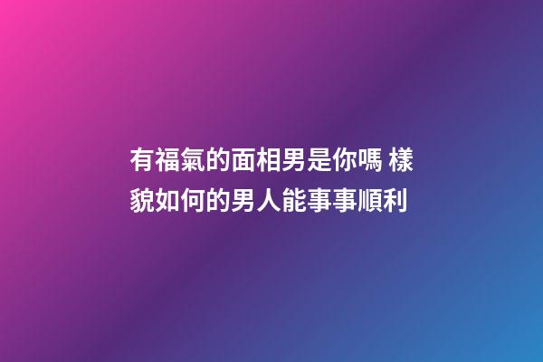 有福氣的面相男是你嗎 樣貌如何的男人能事事順利